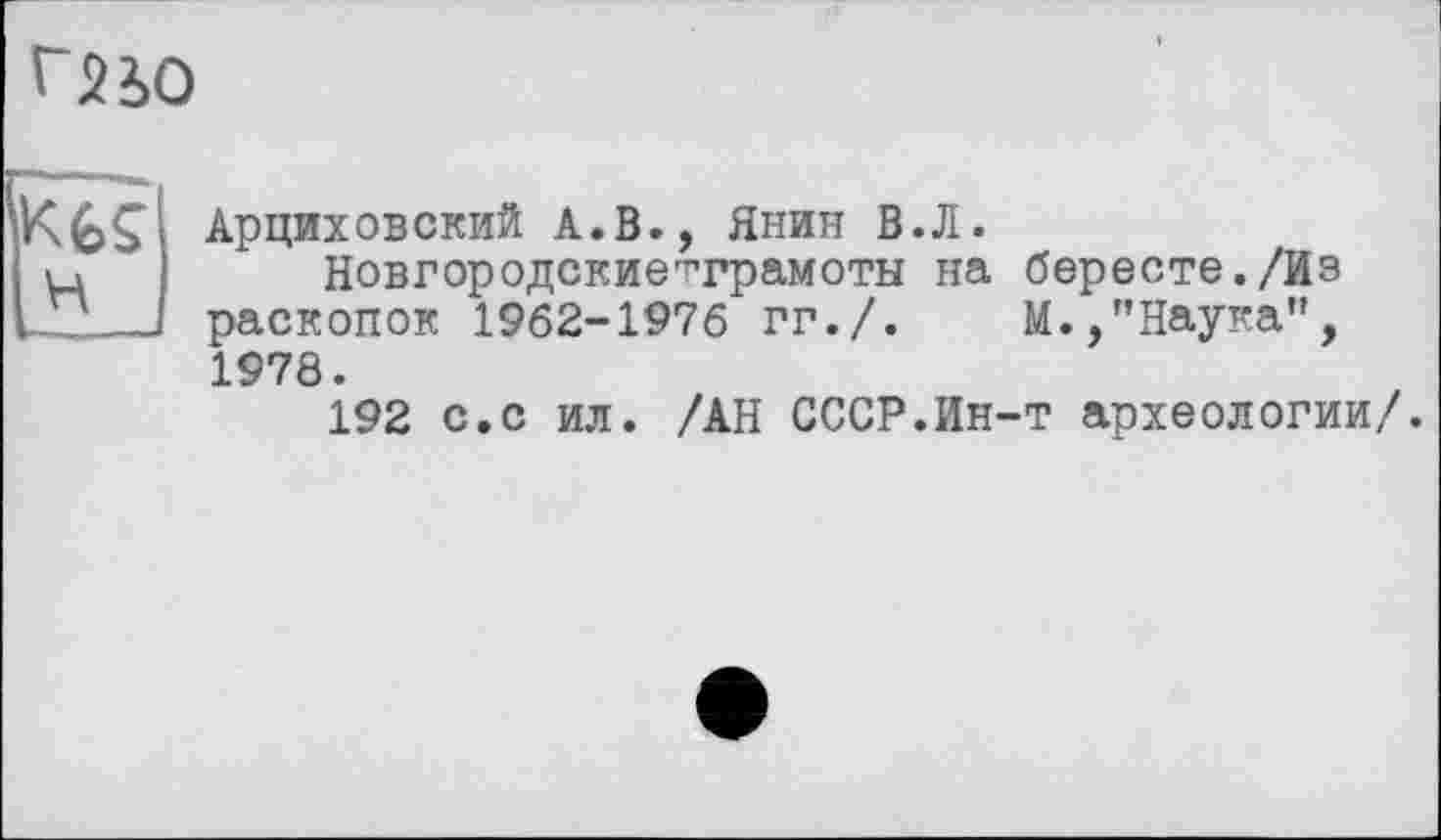 ﻿Г2І0
KfeÇ
H
Арциховский A.В., Янин В.Л.
Новгородскиетграмоты на бересте./Из раскопок 1962-1976 гг./.	М.,"Наука",
1978.
192 с.с ил. /АН СССР.Ин-т археологии/.